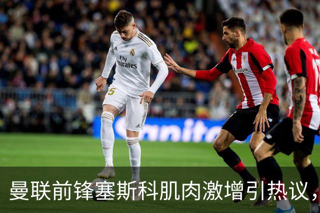 曼联前锋塞斯科肌肉激增引热议，球迷期待其新赛季进球爆发