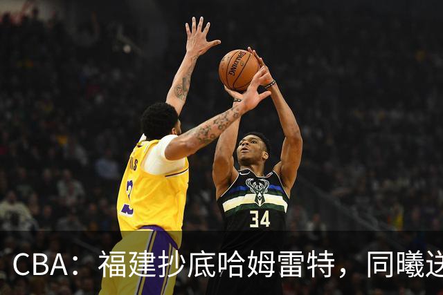 CBA：福建抄底哈姆雷特，同曦送走六人，江苏19岁中锋登陆西甲！